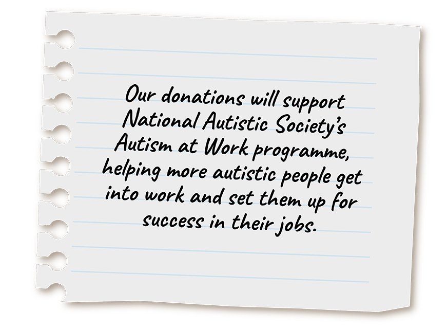 Our donations will support National Autistic Society’s Autism at Work programme, helping more autistic people get into work and set them up for success in their jobs.